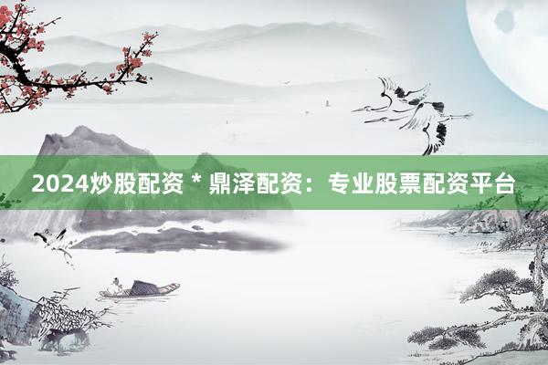 2024炒股配资 * 鼎泽配资：专业股票配资平台
