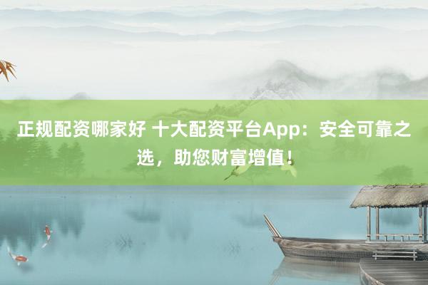 正规配资哪家好 十大配资平台App：安全可靠之选，助您财富增值！