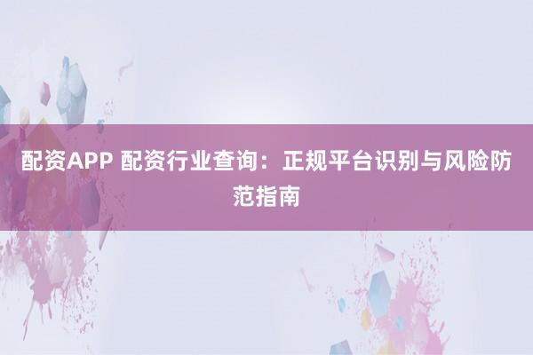 配资APP 配资行业查询：正规平台识别与风险防范指南