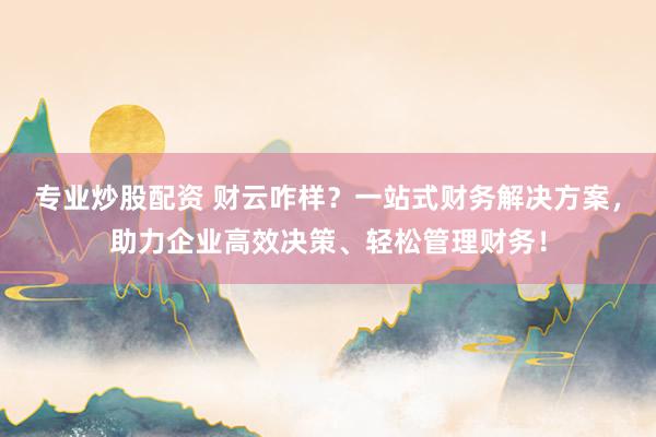 专业炒股配资 财云咋样？一站式财务解决方案，助力企业高效决策、轻松管理财务！