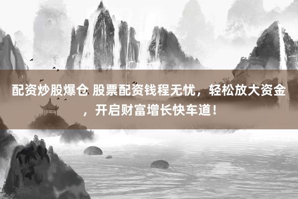配资炒股爆仓 股票配资钱程无忧，轻松放大资金，开启财富增长快车道！