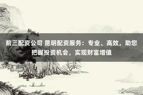 前三配资公司 昆明配资服务：专业、高效，助您把握投资机会，实现财富增值