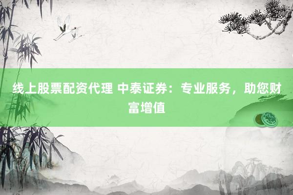 线上股票配资代理 中泰证券：专业服务，助您财富增值