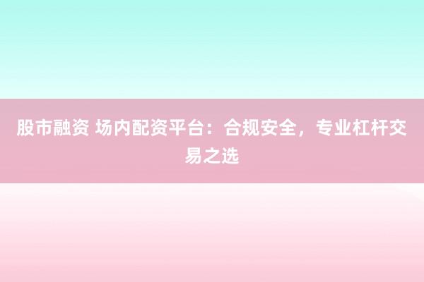股市融资 场内配资平台：合规安全，专业杠杆交易之选