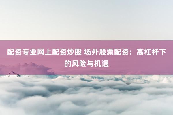 配资专业网上配资炒股 场外股票配资：高杠杆下的风险与机遇