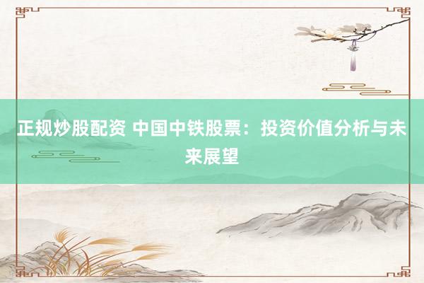 正规炒股配资 中国中铁股票：投资价值分析与未来展望