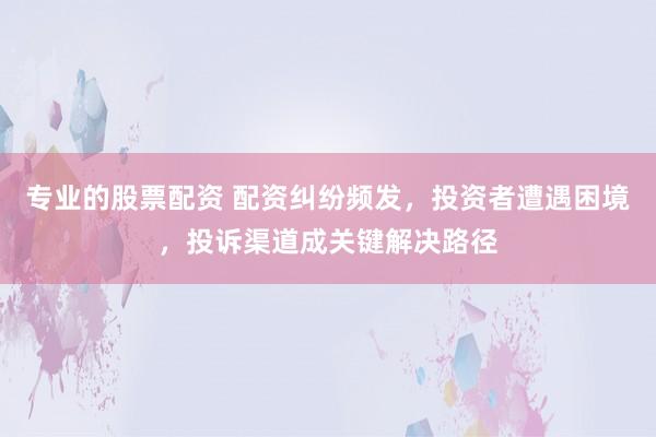 专业的股票配资 配资纠纷频发，投资者遭遇困境，投诉渠道成关键解决路径