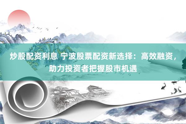 炒股配资利息 宁波股票配资新选择：高效融资，助力投资者把握股市机遇