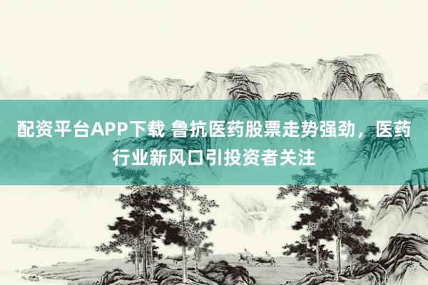 配资平台APP下载 鲁抗医药股票走势强劲，医药行业新风口引投资者关注