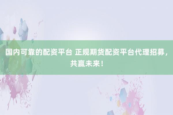 国内可靠的配资平台 正规期货配资平台代理招募，共赢未来！