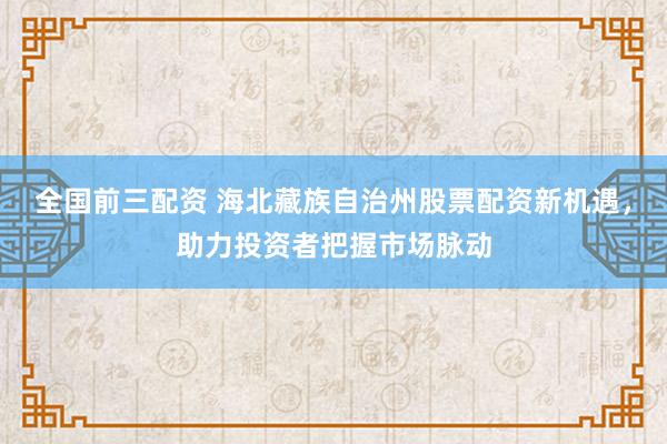 全国前三配资 海北藏族自治州股票配资新机遇，助力投资者把握市场脉动