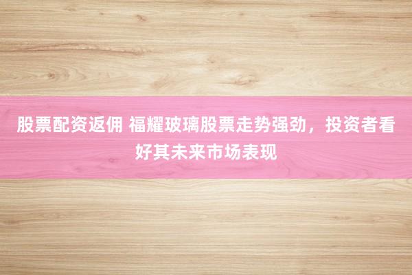 股票配资返佣 福耀玻璃股票走势强劲，投资者看好其未来市场表现
