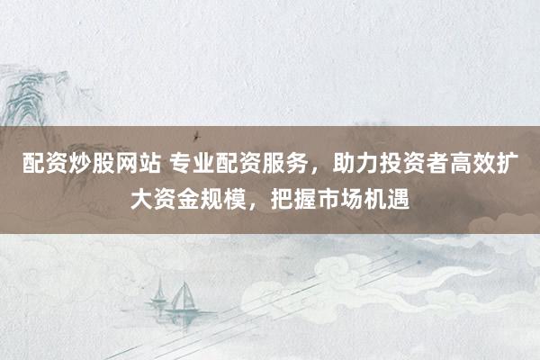 配资炒股网站 专业配资服务，助力投资者高效扩大资金规模，把握市场机遇
