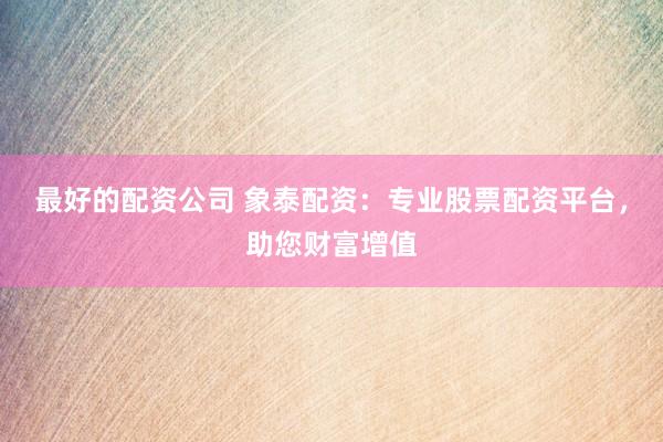 最好的配资公司 象泰配资：专业股票配资平台，助您财富增值