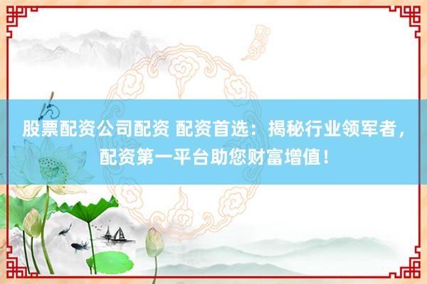 股票配资公司配资 配资首选：揭秘行业领军者，配资第一平台助您财富增值！