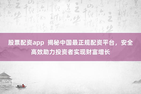 股票配资app  揭秘中国最正规配资平台，安全高效助力投资者实现财富增长