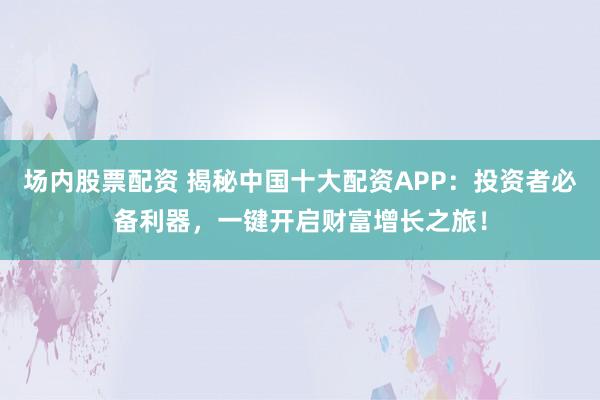 场内股票配资 揭秘中国十大配资APP：投资者必备利器，一键开启财富增长之旅！
