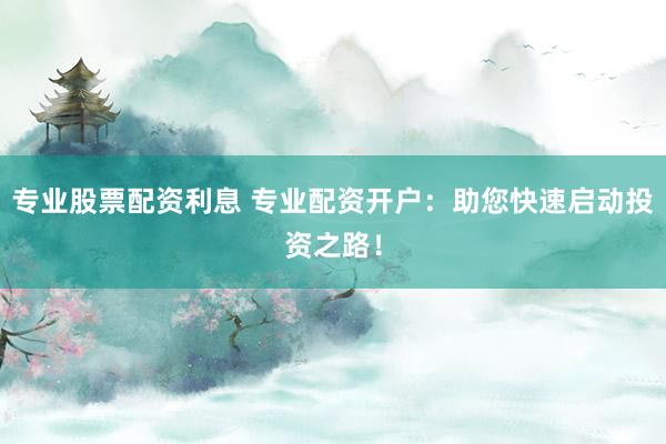 专业股票配资利息 专业配资开户：助您快速启动投资之路！