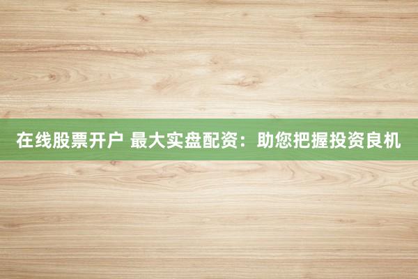 在线股票开户 最大实盘配资：助您把握投资良机
