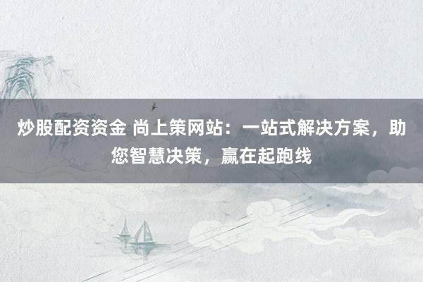 炒股配资资金 尚上策网站：一站式解决方案，助您智慧决策，赢在起跑线
