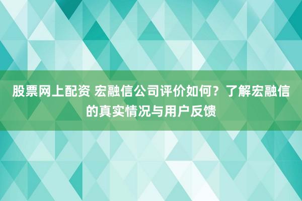 股票网上配资 宏融信公司评价如何？了解宏融信的真实情况与用户反馈