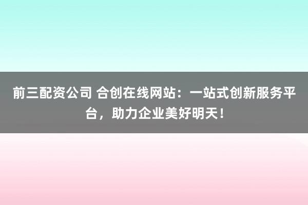 前三配资公司 合创在线网站：一站式创新服务平台，助力企业美好明天！