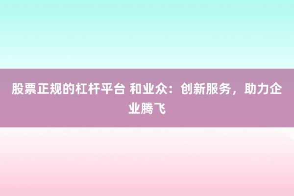 股票正规的杠杆平台 和业众：创新服务，助力企业腾飞