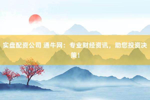 实盘配资公司 通牛网：专业财经资讯，助您投资决策！
