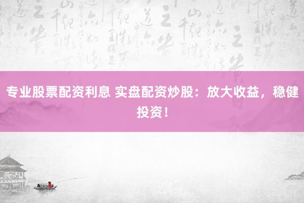 专业股票配资利息 实盘配资炒股：放大收益，稳健投资！