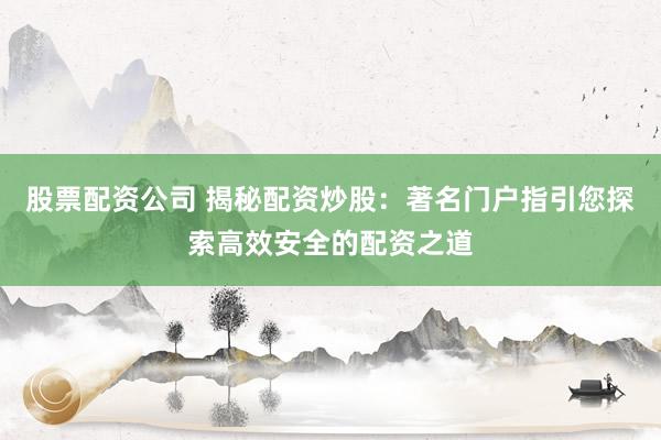股票配资公司 揭秘配资炒股：著名门户指引您探索高效安全的配资之道