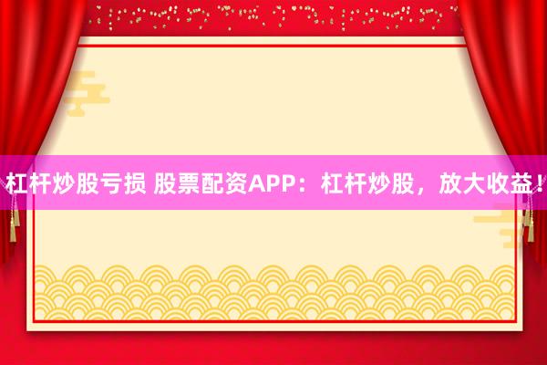 杠杆炒股亏损 股票配资APP：杠杆炒股，放大收益！