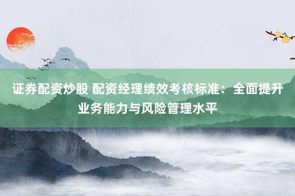 证券配资炒股 配资经理绩效考核标准：全面提升业务能力与风险管理水平