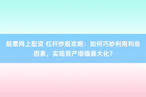 股票网上配资 杠杆炒股攻略：如何巧妙利用利息因素，实现资产增值最大化？