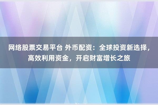 网络股票交易平台 外币配资：全球投资新选择，高效利用资金，开启财富增长之旅