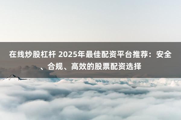 在线炒股杠杆 2025年最佳配资平台推荐：安全、合规、高效的股票配资选择