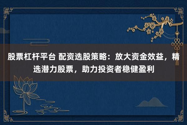 股票杠杆平台 配资选股策略：放大资金效益，精选潜力股票，助力投资者稳健盈利