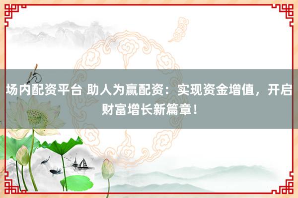场内配资平台 助人为赢配资：实现资金增值，开启财富增长新篇章！