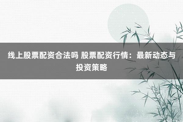 线上股票配资合法吗 股票配资行情：最新动态与投资策略