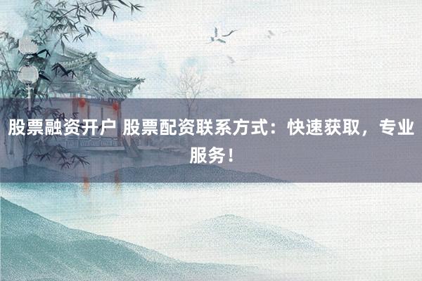 股票融资开户 股票配资联系方式：快速获取，专业服务！