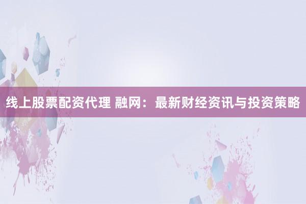 线上股票配资代理 融网：最新财经资讯与投资策略