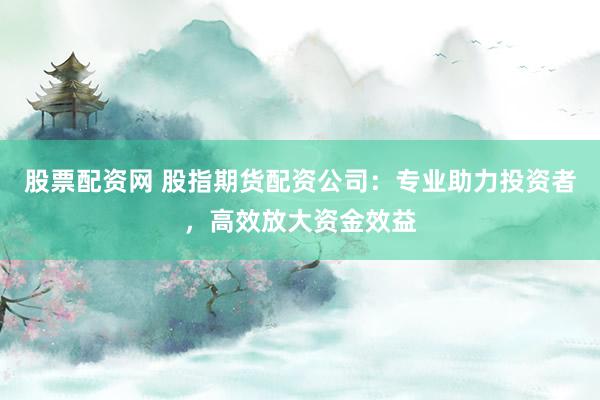 股票配资网 股指期货配资公司：专业助力投资者，高效放大资金效益