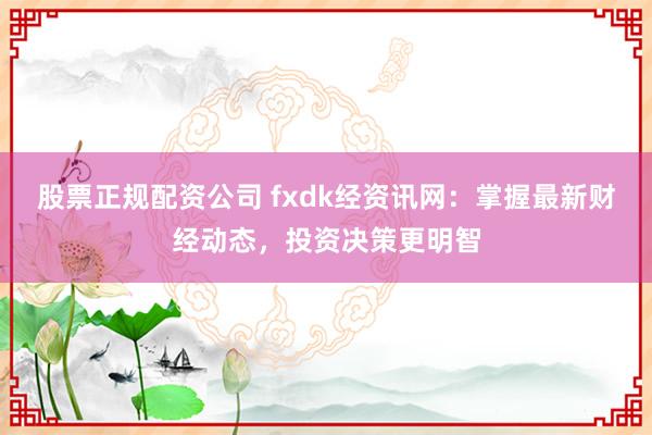 股票正规配资公司 fxdk经资讯网：掌握最新财经动态，投资决策更明智