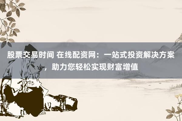 股票交易时间 在线配资网：一站式投资解决方案，助力您轻松实现财富增值