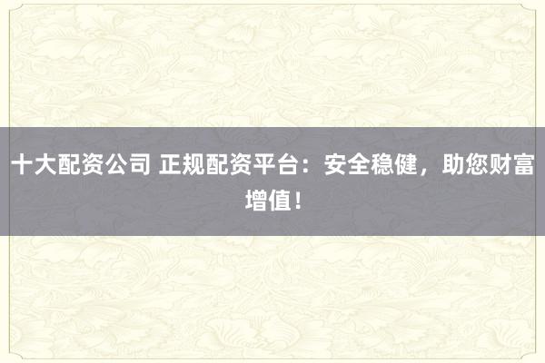十大配资公司 正规配资平台：安全稳健，助您财富增值！