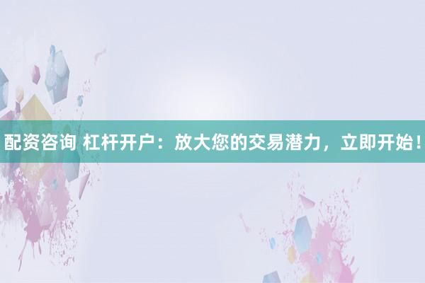 配资咨询 杠杆开户：放大您的交易潜力，立即开始！