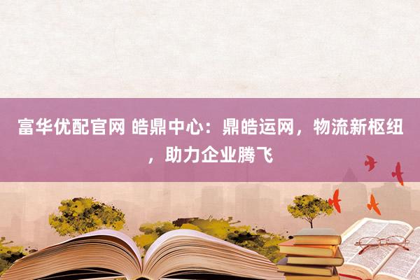富华优配官网 皓鼎中心：鼎皓运网，物流新枢纽，助力企业腾飞