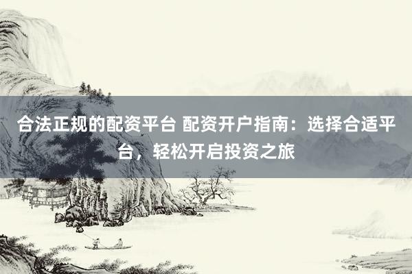 合法正规的配资平台 配资开户指南：选择合适平台，轻松开启投资之旅