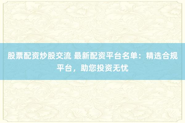股票配资炒股交流 最新配资平台名单：精选合规平台，助您投资无忧