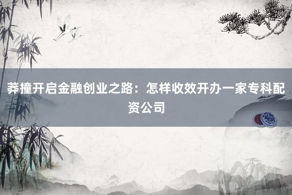 莽撞开启金融创业之路：怎样收效开办一家专科配资公司
