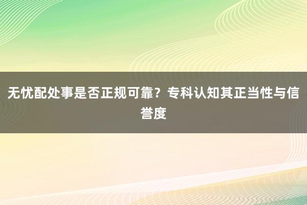 无忧配处事是否正规可靠？专科认知其正当性与信誉度